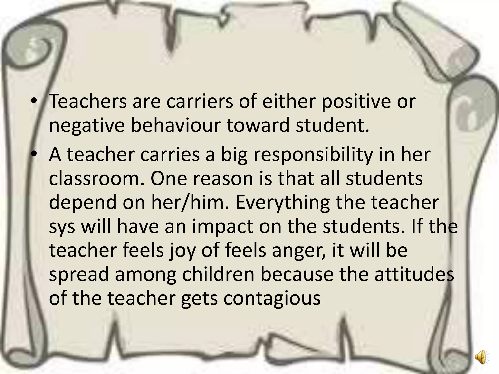 • Teachers are carriers of either positive or
  negative behaviour toward student.
• A teacher carries a big responsibility in her
  classroom. One reason is that all students
  depend on her/him. Everything the teacher
  sys will have an impact on the students. If the
  teacher feels joy of feels anger, it will be
  spread among children because the attitudes
  of the teacher gets contagious
 