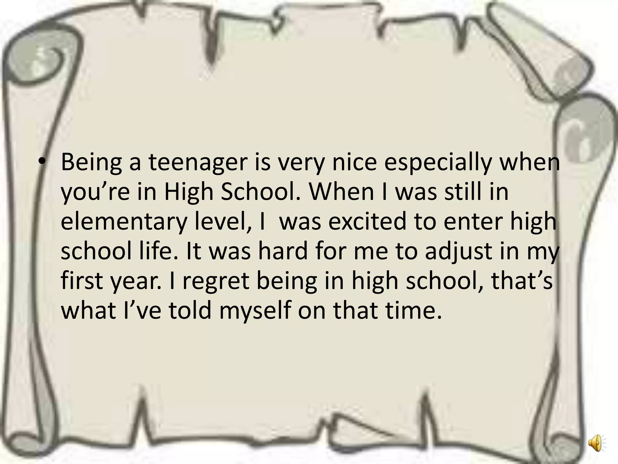 • Being a teenager is very nice especially when
  you’re in High School. When I was still in
  elementary level, I was excited to enter high
  school life. It was hard for me to adjust in my
  first year. I regret being in high school, that’s
  what I’ve told myself on that time.
 