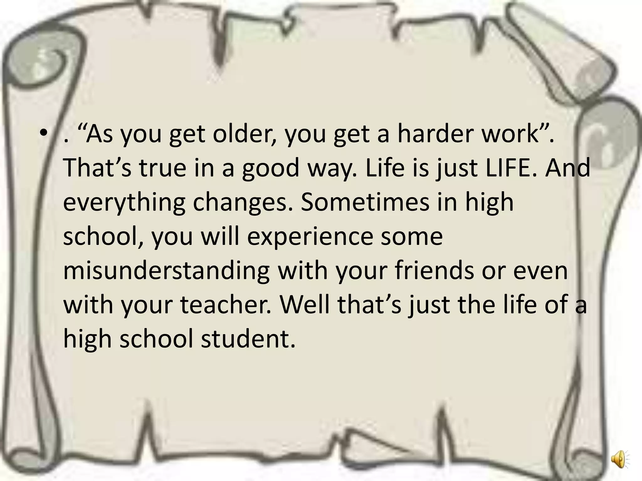 • . “As you get older, you get a harder work”.
  That’s true in a good way. Life is just LIFE. And
  everything changes. Sometimes in high
  school, you will experience some
  misunderstanding with your friends or even
  with your teacher. Well that’s just the life of a
  high school student.
 