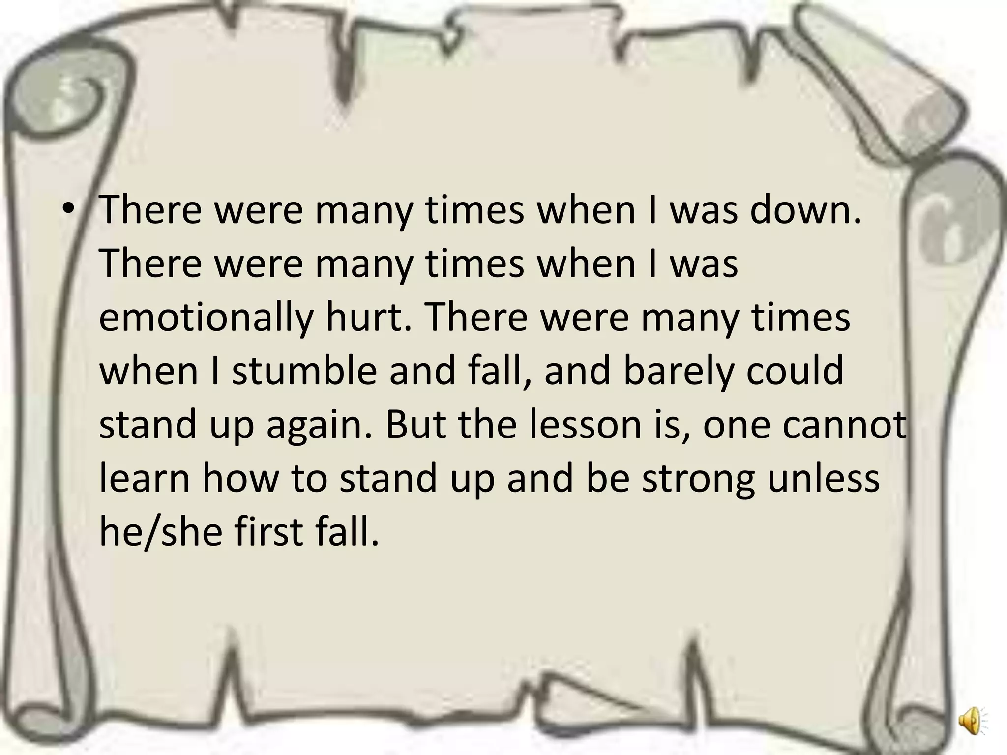 • There were many times when I was down.
  There were many times when I was
  emotionally hurt. There were many times
  when I stumble and fall, and barely could
  stand up again. But the lesson is, one cannot
  learn how to stand up and be strong unless
  he/she first fall.
 