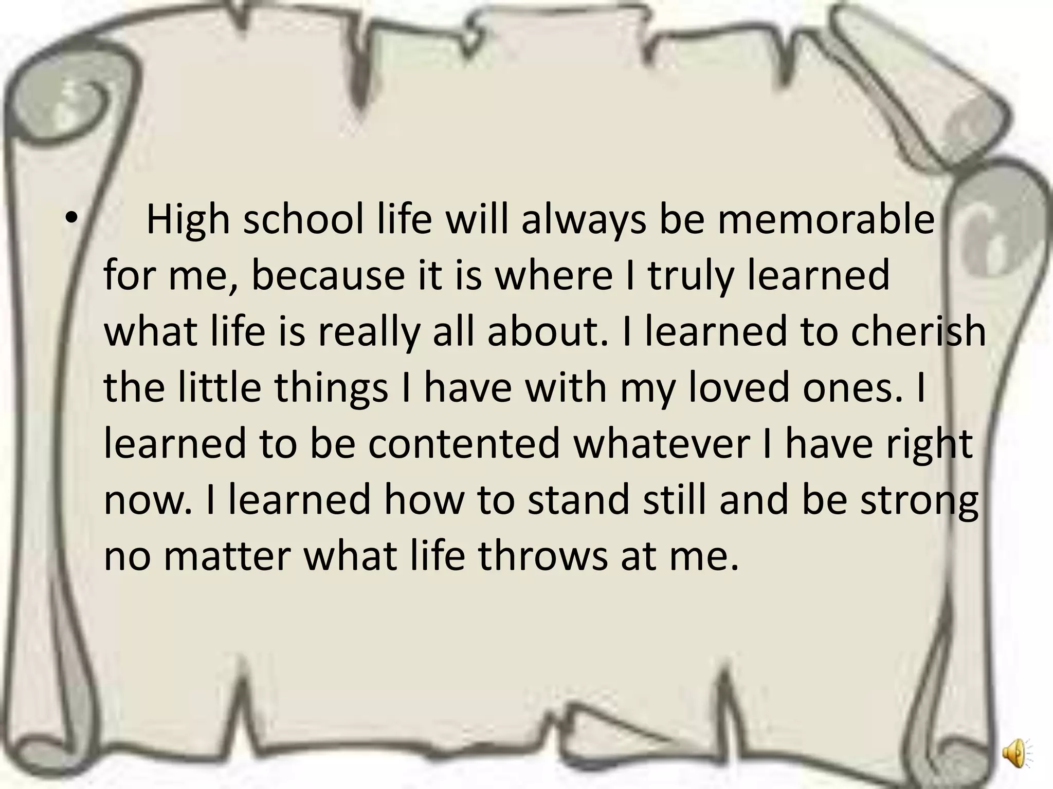 •     High school life will always be memorable
    for me, because it is where I truly learned
    what life is really all about. I learned to cherish
    the little things I have with my loved ones. I
    learned to be contented whatever I have right
    now. I learned how to stand still and be strong
    no matter what life throws at me.
 
