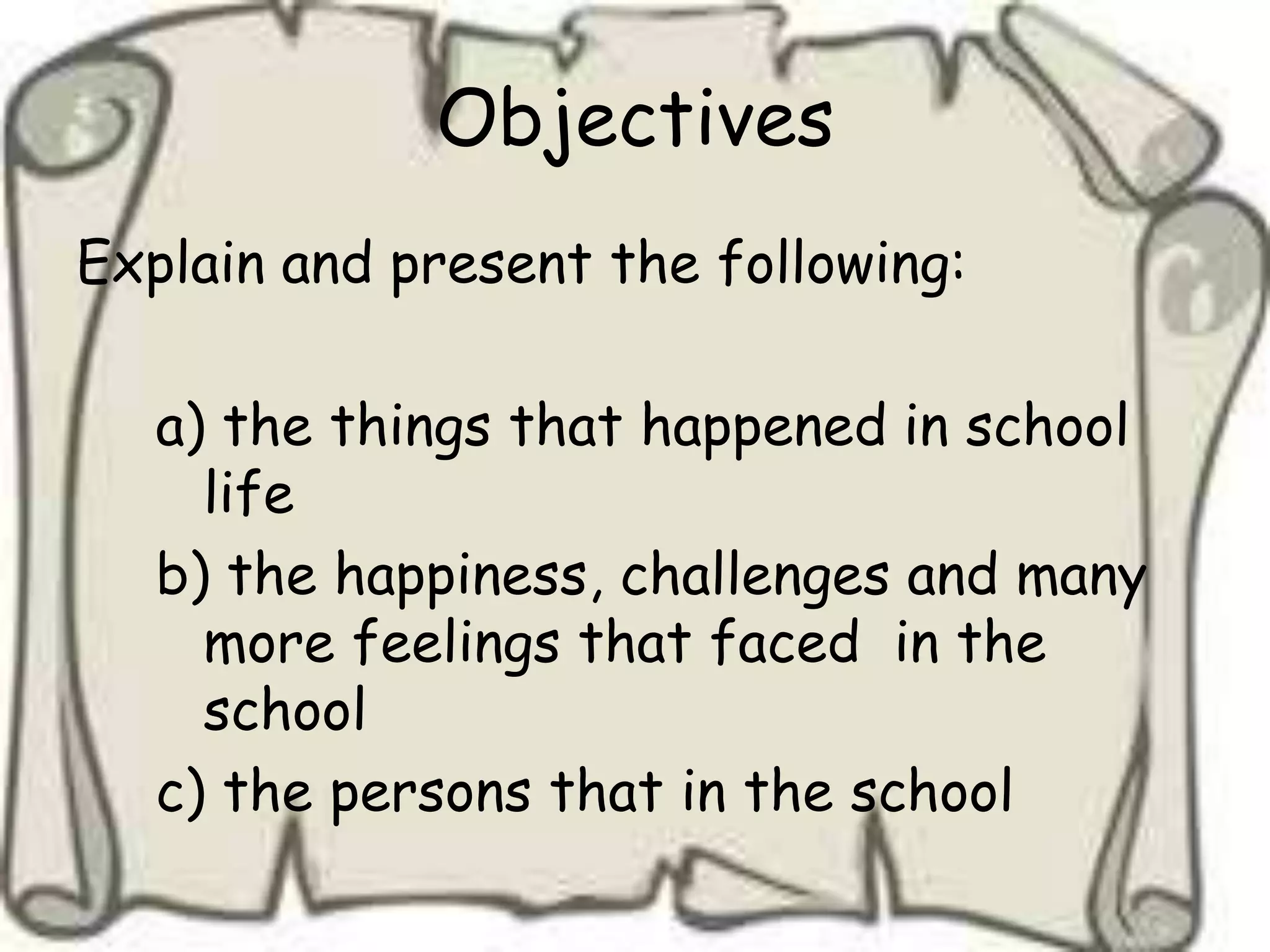 Objectives
Explain and present the following:

   a) the things that happened in school
     life
   b) the happiness, challenges and many
     more feelings that faced in the
     school
   c) the persons that in the school
 