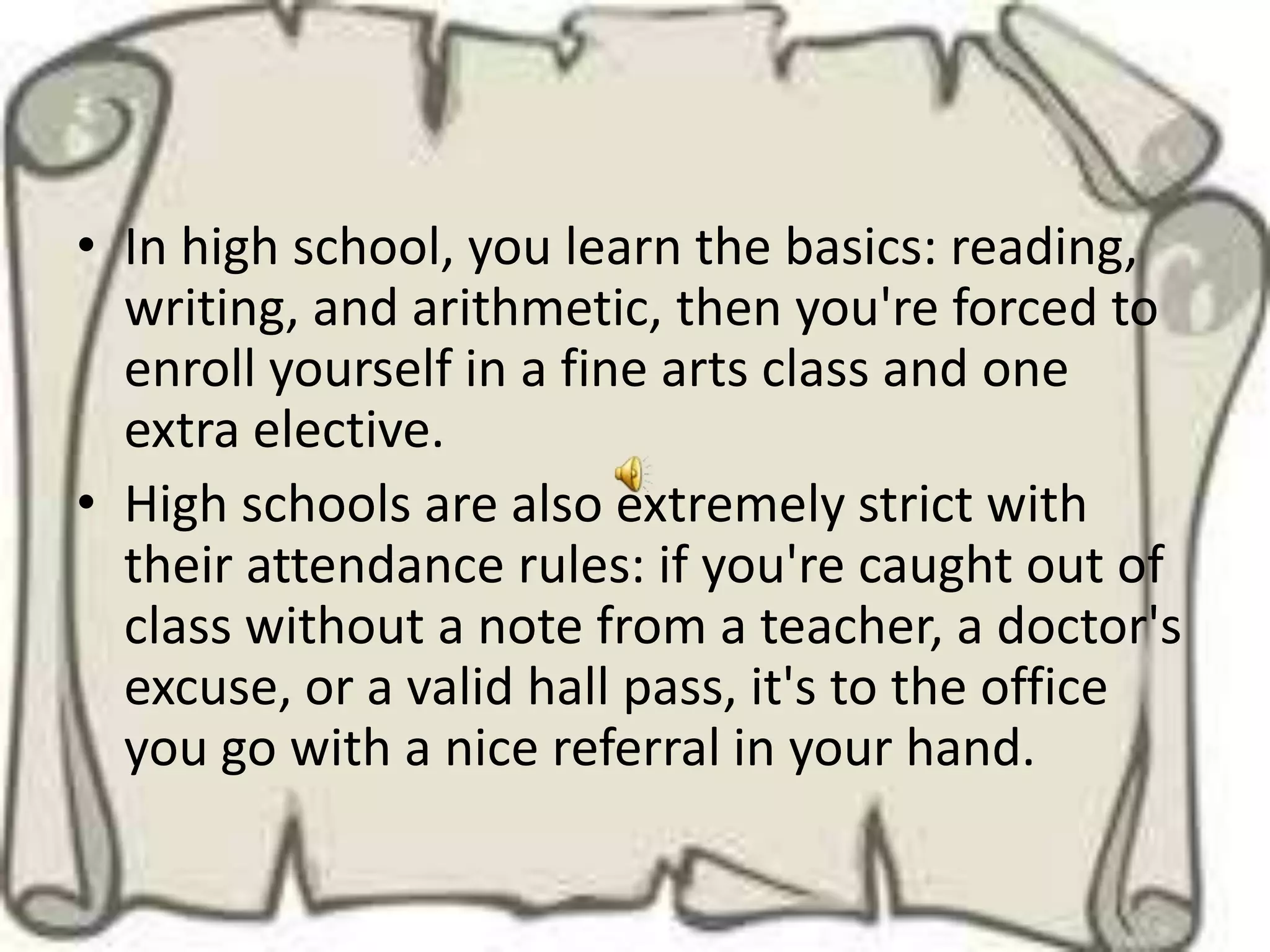 • In high school, you learn the basics: reading,
  writing, and arithmetic, then you're forced to
  enroll yourself in a fine arts class and one
  extra elective.
• High schools are also extremely strict with
  their attendance rules: if you're caught out of
  class without a note from a teacher, a doctor's
  excuse, or a valid hall pass, it's to the office
  you go with a nice referral in your hand.
 