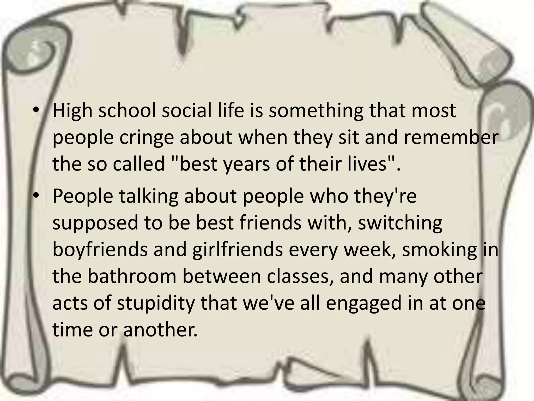 • High school social life is something that most
  people cringe about when they sit and remember
  the so called "best years of their lives".
• People talking about people who they're
  supposed to be best friends with, switching
  boyfriends and girlfriends every week, smoking in
  the bathroom between classes, and many other
  acts of stupidity that we've all engaged in at one
  time or another.
 