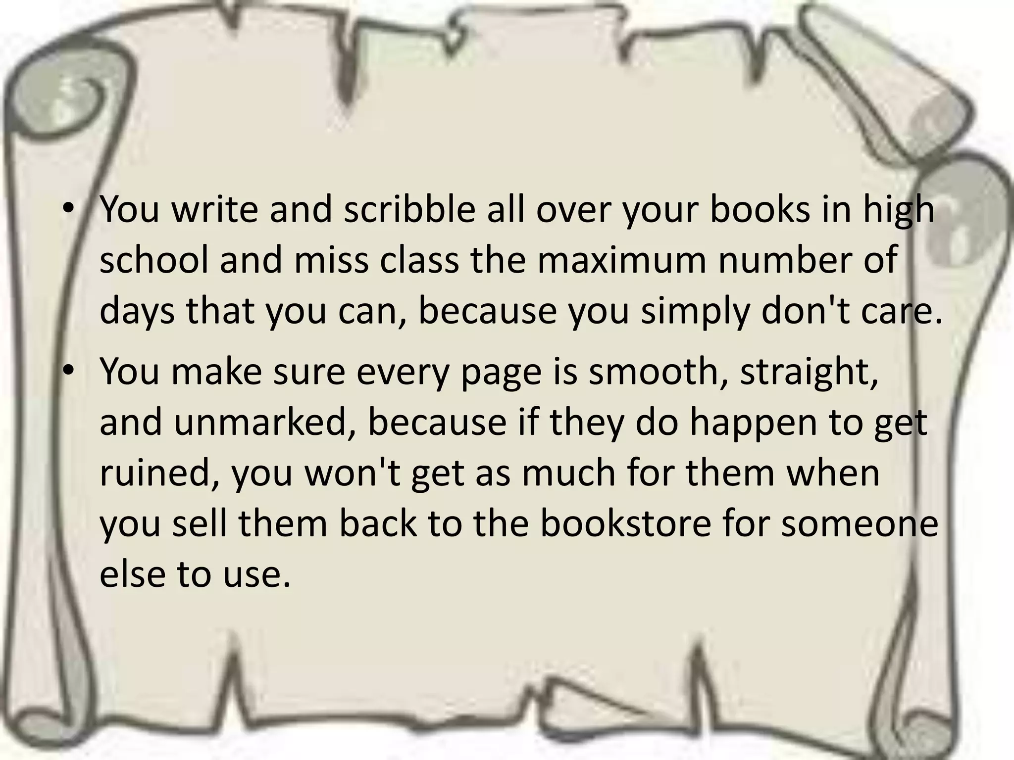 • You write and scribble all over your books in high
  school and miss class the maximum number of
  days that you can, because you simply don't care.
• You make sure every page is smooth, straight,
  and unmarked, because if they do happen to get
  ruined, you won't get as much for them when
  you sell them back to the bookstore for someone
  else to use.
 
