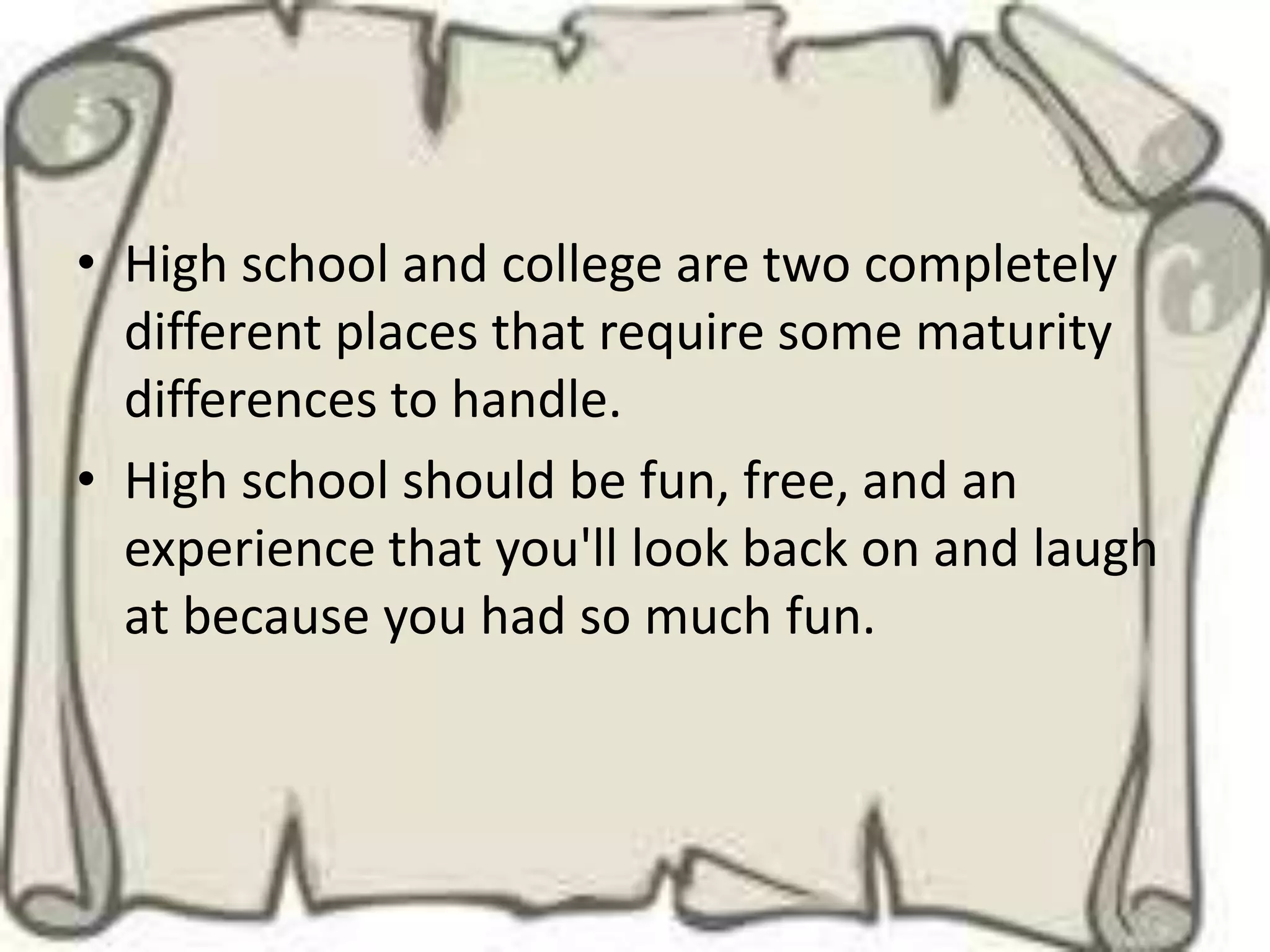 • High school and college are two completely
  different places that require some maturity
  differences to handle.
• High school should be fun, free, and an
  experience that you'll look back on and laugh
  at because you had so much fun.
 