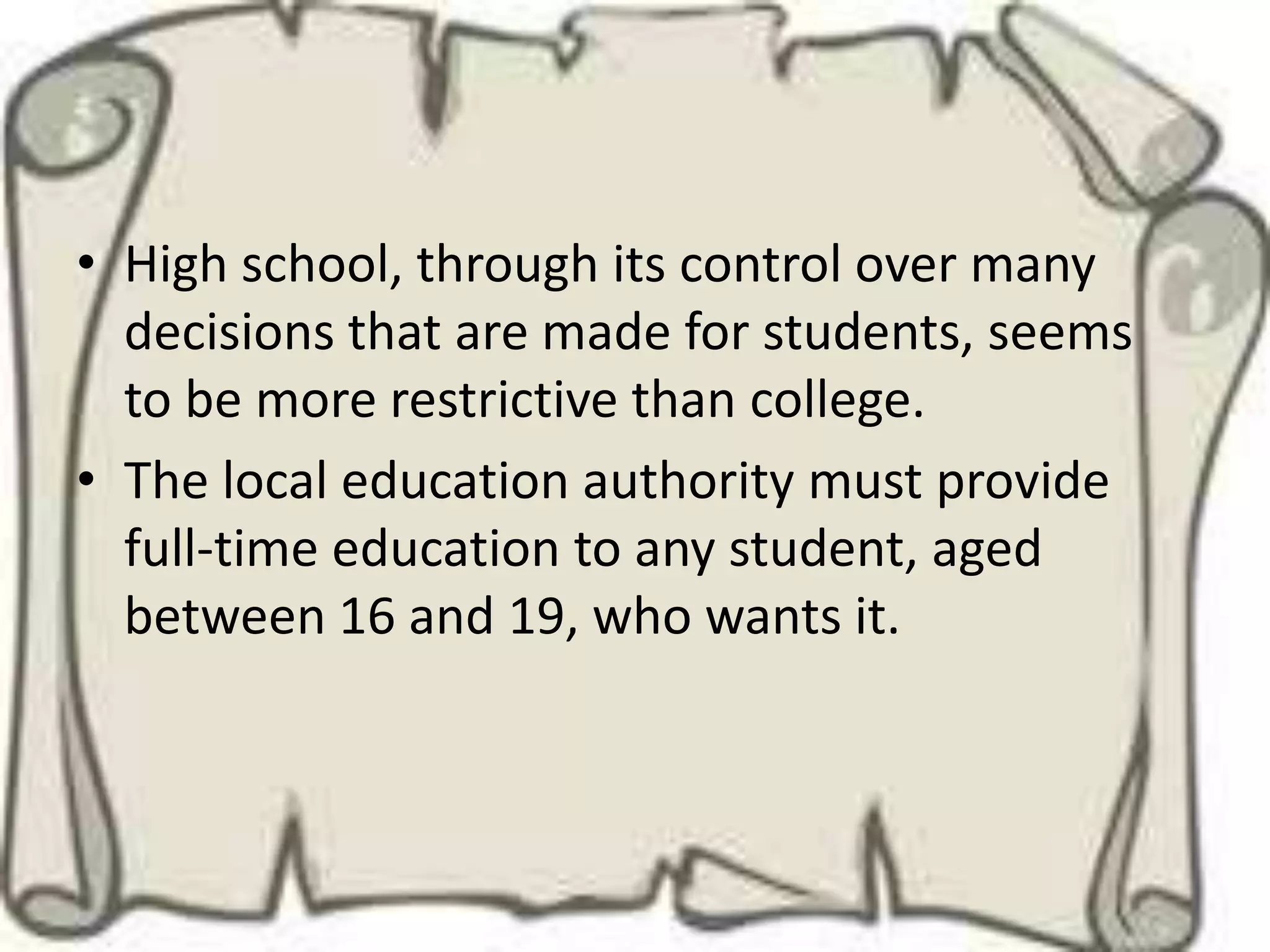 • High school, through its control over many
  decisions that are made for students, seems
  to be more restrictive than college.
• The local education authority must provide
  full-time education to any student, aged
  between 16 and 19, who wants it.
 