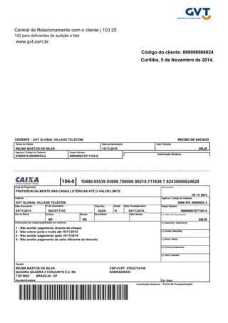 Central de Relacionamento com o cliente | 103 25 
142 para deficientes de audição e fala 
www.gvt.com.br 
Código do cliente: 899998906024 
Curitiba, 5 de Novembro de 2014. 
GVT GLOBAL VILLAGE TELECOM 
WILMA BASTOS DA SILVA 10/11/2014 246,28 
0369/870.00000553-2 800000021071163-0 
104-0 
10490.05539 03698.700006 00210.711636 7 62430000024628 
PREFERENCIALMENTE NAS CASAS LOTÉRICAS ATÉ O VALOR LIMITE 
10/ 11/ 2014 
GVT GLOBAL VILLAGE TELECOM 0369/ 870. 00000553- 2 
05/11/2014 0021071163 GUIA N 05/11/2014 800000021071163- 0 
SR R$ 246,28 
1 - Não aceitar pagamento através de cheque 
2 - Não cobrar juros e multa até 10/11/2014 
3 - Não aceitar pagamento após 10/11/2014 
4 - Não aceitar pagamento de valor diferente do descrito 
WILMA BASTOS DA SILVA CNPJ/CPF: 07622724149 
QUADRA QUADRA 2 CONJUNTO E-2, SN SOBRADINHO 
73015602 BRASILIA - DF 
