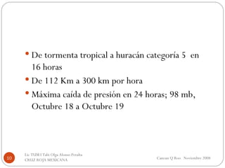De tormenta tropical a huracán categoría 5  en 16 horas De 112 Km a 300 km por hora Máxima caída de presión en 24 horas; 98 mb, Octubre 18 a Octubre 19 Cancun Q Roo  Noviembre 2008 Lic TUM I Tabi Olga Alonso Peralta  CRUZ ROJA MEXICANA  