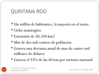 QUINTANA ROO Un millón de habitantes, la mayoría en el norte. Ocho municipios Extensión de 50,350 km2 Más de dos mil centros de población Genera una derrama anual de mas de cuatro mil millones de dólares Genera el 33% de las divisas por turismo nacional Cancun Q Roo  Noviembre 2008 Lic TUM I Tabi Olga Alonso Peralta  CRUZ ROJA MEXICANA  