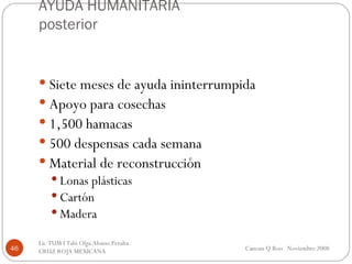 AYUDA HUMANITARIA posterior Siete meses de ayuda ininterrumpida Apoyo para cosechas 1,500 hamacas 500 despensas cada semana Material de reconstrucción Lonas plásticas Cartón Madera  Cancun Q Roo  Noviembre 2008 Lic TUM I Tabi Olga Alonso Peralta  CRUZ ROJA MEXICANA  