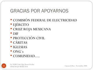 GRACIAS POR APOYARNOS COMISIÓN FEDERAL DE ELECTRICIDAD EJÉRCITO CRUZ ROJA MEXICANA DIF PROTECCIÓN CIVIL CÁRITAS IGLESIAS ONG´s COMUNIDAD…. Cancun Q Roo  Noviembre 2008 Lic TUM I Tabi Olga Alonso Peralta  CRUZ ROJA MEXICANA  