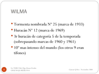 WILMA Tormenta nombrada Nº 25 (marca de 1933) Huracán Nº 12 (marca de 1969) 3r huracán de categoría 5 de la temporada (sobrepasando marcas de 1960 y 1961) 10º mas intenso del mundo (los otros 9 eran tifones) Cancun Q Roo  Noviembre 2008 Lic TUM I Tabi Olga Alonso Peralta  CRUZ ROJA MEXICANA  