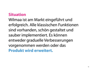 Situation
Wilmaa ist am Markt eingeführt und
erfolgreich. Alle klassischen Funktionen
sind vorhanden, schön gestaltet und
sauber implementiert. Es können
entweder graduelle Verbesserungen
vorgenommen werden oder das
Produkt wird erweitert.


                                           18
 
