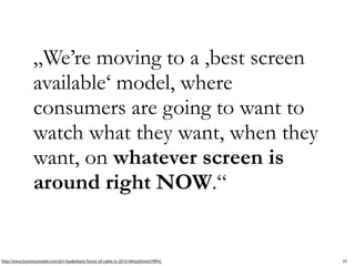 „We’re moving to a ,best screen
                available‘ model, where
                consumers are going to want to
                watch what they want, when they
                want, on whatever screen is
                around right NOW.“ 


http://www.businessinsider.com/jim-louderback-future-of-cable-tv-2010-4#ixzz0mmo7WfvC   25
 