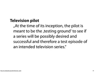 Television pilot
                      „At the time of its inception, the pilot is
                      meant to be the ,testing ground‘ to see if
                      a series will be possibly desired and
                      successful and therefore a test episode of
                      an intended television series.“




http://en.wikipedia.org/wiki/Television_pilot                       38
 