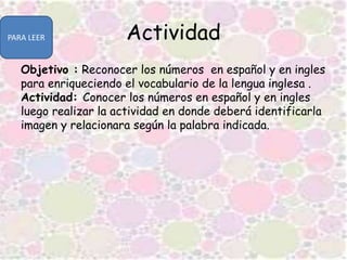 Actividad
Objetivo : Reconocer los números en español y en ingles
para enriqueciendo el vocabulario de la lengua inglesa .
Actividad: Conocer los números en español y en ingles
luego realizar la actividad en donde deberá identificarla
imagen y relacionara según la palabra indicada.
PARA LEER
 