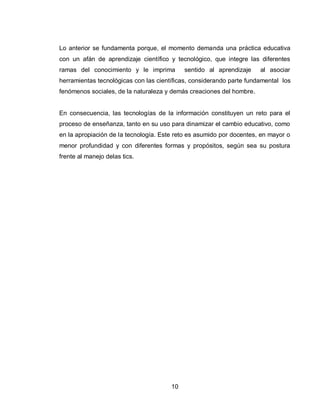 10 
Lo anterior se fundamenta porque, el momento demanda una práctica educativa con un afán de aprendizaje científico y tecnológico, que integre las diferentes ramas del conocimiento y le imprima sentido al aprendizaje al asociar herramientas tecnológicas con las científicas, considerando parte fundamental los fenómenos sociales, de la naturaleza y demás creaciones del hombre. 
En consecuencia, las tecnologías de la información constituyen un reto para el proceso de enseñanza, tanto en su uso para dinamizar el cambio educativo, como en la apropiación de la tecnología. Este reto es asumido por docentes, en mayor o menor profundidad y con diferentes formas y propósitos, según sea su postura frente al manejo delas tics. 
 