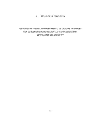 11 
3. TÍTULO DE LA PROPUESTA 
“ESTRATEGIAS PARA EL FORTALECIMIENTO DE CIENCIAS NATURALES CON EL BUEN USO DE HERRAMIENTAS TECNOLÓGICAS CON ESTUDIANTES DEL GRADO 7°” 
 