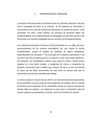 12 
4. DESCRIPCIÓN DEL PROBLEMA 
La situación de la era actual en el manejo de las tics, permiten demostrar cada vez más la necesidad de entrar en el universo de los sistemas de información y comunicación, por lo que las instituciones educativas no pueden ser ajenos a esa necesidad. Por esta y toras razones, los procesos de formación deben ser complementados con la implementación de estrategias que permitan acercar a los educandos a los diversas estrategias que las ciencias y la tecnología proponen. 
Las instituciones Educativa Francisco de Paula Santander es un reflejo del uso y aprovechamiento de los avances tecnológicos con que cuenta el mundo contemporáneo, porque al analizar las prácticas de alguno estudiantes, específicamente los del grado 7° de la jornada de la mañana, apreciando el uso que dan a las TICs se observa que en su mayoría, lo usan como medio distractor y de recreación, son subutilizados, debido a que cuando lo utilizan, donde primero ingresan es a las redes sociales, a programas de música y programas de diversión, que tienden más a deleitar que a educar. Es decir, se cae nuevamente en hacer uso de estas herramientas tan solo como un recurso más que no trasciende el proceso de enseñanza aprendizaje. 
Lo mismo sucede en el caso del uso del Pc y el video beam para las exposiciones de los estudiante, ya que cumple el mismo papel de una cartelera, pero no cambia la dinámica de la exposición de los estudiantes porque se continua teniendo las mismas fallas de siempre y en ocasiones es peor pues el estudiante copia de internet, pega en la presentación y no la lee, sino en el momento de exponer. 
 