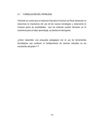 13 
4.1 FORMULACIÓN DEL PROBLEMA 
Teniendo en cuenta que la Institución Educativa Francisco de Paula Santander no desconoce la importancia del uso de las nuevas tecnologías y observando la inmensa gama de posibilidades que los sistemas pueden favorecer en la enseñanza para el mejor aprendizaje, se plantea el interrogante: 
¿Cómo desarrollar una propuesta pedagógica con el uso de herramientas tecnológicas que conlleven al fortalecimiento de ciencias naturales en los estudiantes del grado 7°?  