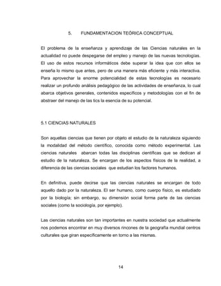 14 
5. FUNDAMENTACION TEÓRICA CONCEPTUAL 
El problema de la enseñanza y aprendizaje de las Ciencias naturales en la actualidad no puede despegarse del empleo y manejo de las nuevas tecnologías. El uso de estos recursos informáticos debe superar la idea que con ellos se enseña lo mismo que antes, pero de una manera más eficiente y más interactiva. Para aprovechar la enorme potencialidad de estas tecnologías es necesario realizar un profundo análisis pedagógico de las actividades de enseñanza, lo cual abarca objetivos generales, contenidos específicos y metodologías con el fin de abstraer del manejo de las tics la esencia de su potencial. 
5.1 CIENCIAS NATURALES 
Son aquellas ciencias que tienen por objeto el estudio de la naturaleza siguiendo la modalidad del método científico, conocida como método experimental. Las ciencias naturales abarcan todas las disciplinas científicas que se dedican al estudio de la naturaleza. Se encargan de los aspectos físicos de la realidad, a diferencia de las ciencias sociales que estudian los factores humanos. 
En definitiva, puede decirse que las ciencias naturales se encargan de todo aquello dado por la naturaleza. El ser humano, como cuerpo físico, es estudiado por la biología; sin embargo, su dimensión social forma parte de las ciencias sociales (como la sociología, por ejemplo). 
Las ciencias naturales son tan importantes en nuestra sociedad que actualmente nos podemos encontrar en muy diversos rincones de la geografía mundial centros culturales que giran específicamente en torno a las mismas. 
 
