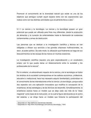 15 
Promover el conocimiento de la diversidad natural que existe es uno de los objetivos que persigue cumplir aquel espacio tanto con las exposiciones que realiza como con las distintas actividades que anualmente lleva a cabo1. 
5.1.1 La ciencia y la tecnología. La ciencia y la tecnología poseen un gran potencial que puede ser utilizado para fines muy diferentes, desde la producción de alimentos y la curación de enfermedades hasta la fabricación de sustancias contaminantes y armas de destrucción. 
Las personas que se dedican a la investigación científica y técnica se ven obligadas a ofrecer sus servicios a las grandes empresas multinacionales, es decir, al poder político. De este modo, la utilización que finalmente se haga de sus descubrimientos se les escapa de las manos en muchas ocasiones. 
La investigación científica requiere una gran especialización y un vocabulario propio, por lo que puede darse un distanciamiento entre la sociedad y los profesionales de la ciencia2. 
Por lo anterior, el extraordinario impacto de la ciencia y de la tecnología en todos los ámbitos de la sociedad contemporánea en las esferas económica, profesional, educativa o institucional, hace hoy necesario adquirir familiaridad y profundizar en el conocimiento de las interrelaciones entre la ciencia y la tecnología, porque estos dos aspectos son una aplicación innovadora que modifica la concepción de la enseñanza, de las estrategias y de las técnicas de desarrollo. Simultáneamente, la enseñanza avanza hacia un modelo que se aleja cada vez más de la “clase magistral” como base de la instrucción, en la cual la figura del docente es el centro del sistema, y se dirige hacia un modelo que fomenta la participación del 
1 Disponible en: http://definicion.de/ciencias-naturales 
2 Disponible en: http://html.rincondelvago.com/ciencia-y-tecnologia_1.html  