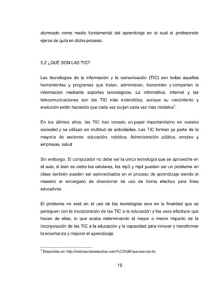 16 
alumnado como medio fundamental del aprendizaje en el cual el profesorado ejerce de guía en dicho proceso. 
5.2 ¿QUÉ SON LAS TIC? Las tecnologías de la información y la comunicación (TIC) son todas aquellas herramientas y programas que tratan, administran, transmiten y comparten la información mediante soportes tecnológicos. La informática, Internet y las telecomunicaciones son las TIC más extendidos, aunque su crecimiento y evolución están haciendo que cada vez surjan cada vez más modelos3. En los últimos años, las TIC han tomado un papel importantísimo en nuestra sociedad y se utilizan en multitud de actividades. Las TIC forman ya parte de la mayoría de sectores: educación, robótica, Administración pública, empleo y empresas, salud 
Sin embargo, El computador no debe ser la única tecnología que se aproveche en el aula, si bien es cierto los celulares, los mp3 y mp4 pueden ser un problema en clase también pueden ser aprovechados en el proceso de aprendizaje siendo el maestro el encargado de direccionar tal uso de forma efectiva para fines educativos 
El problema no está en el uso de las tecnologías sino en la finalidad que se persiguen con la incorporación de las TIC a la educación y los usos efectivos que hacen de ellas, lo que acaba determinando el mayor o menor impacto de la incorporación de las TIC a la educación y la capacidad para innovar y transformar la enseñanza y mejorar el aprendizaje. 
3 Disponible en: http://noticias.iberestudios.com/%C2%BFque-son-las-tic  