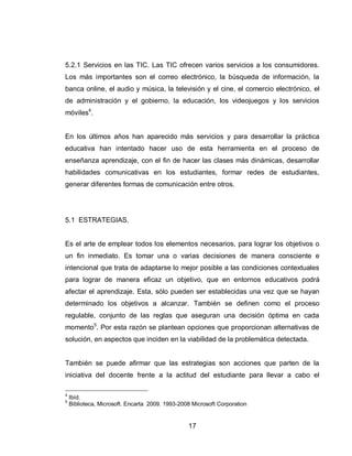 17 
5.2.1 Servicios en las TIC. Las TIC ofrecen varios servicios a los consumidores. Los más importantes son el correo electrónico, la búsqueda de información, la banca online, el audio y música, la televisión y el cine, el comercio electrónico, el de administración y el gobierno, la educación, los videojuegos y los servicios móviles4. 
En los últimos años han aparecido más servicios y para desarrollar la práctica educativa han intentado hacer uso de esta herramienta en el proceso de enseñanza aprendizaje, con el fin de hacer las clases más dinámicas, desarrollar habilidades comunicativas en los estudiantes, formar redes de estudiantes, generar diferentes formas de comunicación entre otros. 
5.1 ESTRATEGIAS. 
Es el arte de emplear todos los elementos necesarios, para lograr los objetivos o un fin inmediato. Es tomar una o varias decisiones de manera consciente e intencional que trata de adaptarse lo mejor posible a las condiciones contextuales para lograr de manera eficaz un objetivo, que en entornos educativos podrá afectar el aprendizaje. Esta, sólo pueden ser establecidas una vez que se hayan determinado los objetivos a alcanzar. También se definen como el proceso regulable, conjunto de las reglas que aseguran una decisión óptima en cada momento5. Por esta razón se plantean opciones que proporcionan alternativas de solución, en aspectos que inciden en la viabilidad de la problemática detectada. 
También se puede afirmar que las estrategias son acciones que parten de la iniciativa del docente frente a la actitud del estudiante para llevar a cabo el 
4 Ibíd. 
5 Biblioteca, Microsoft. Encarta 2009. 1993-2008 Microsoft Corporation  
