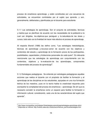 18 
proceso de enseñanza aprendizaje, y están constituidas por una secuencia de actividades, se encuentran controladas por el sujeto que aprende, y son, generalmente, deliberadas y planificadas por el docente para estudiante 
5.1.1 Las estrategias de aprendizaje. Son el conjunto de actividades, técnicas y medios que se planifican de acuerdo con las necesidades de la población a la cual van dirigidas, los objetivos que persiguen y la naturaleza de las áreas y cursos, todo esto con la finalidad de hacer más efectivo el proceso de aprendizaje. 
Al respecto Brandt (1998) las define como, "Las estrategias metodológicas, técnicas de aprendizaje y recursos varían de acuerdo con los objetivos y contenidos del estudio y aprendizaje de la formación previa de los participantes, posibilidades, capacidades y limitaciones personales de cada quien". Es relevante mencionarle que las estrategias de aprendizaje son conjuntamente con los contenidos, objetivos y la evaluación de los aprendizajes, componentes fundamentales del proceso de aprendizaje6. 
5.1.2 Estrategias pedagógicas. Se entiende por estrategias pedagógicas aquellas acciones que realiza el docente con el propósito de facilitar la formación y el aprendizaje de las disciplinas en los estudiantes, apoyadas en una rica formación teórica de los maestros, pues en la teoría habita la creatividad requerida para acompañar la complejidad del proceso de enseñanza – aprendizaje. De ahí que es necesario concebir la enseñanza como un espacio para facilitar la formación e información cultural, considerando, cada una de las características del sujeto que aprende7. 
6 http://www.monografias.com/trabajos19/estrategias-aprendizaje/estrategias-aprendizaje.shtml 
7 Disponible en internet. http://huitoto.udea.edu.co/educacion/lectura_escritura/estrategias.html  