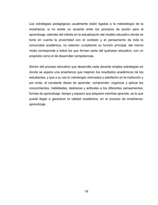 19 
Las estrategias pedagógicas usualmente están ligadas a la metodología de la enseñanza, si no existe un acuerdo entre los procesos de acción para el aprendizaje, además del interés en la actualización del modelo educativo donde se tome en cuenta la proximidad con el contexto y el pensamiento de toda la comunidad académica, no estarían cumpliendo su función principal, del mismo modo corresponde a todos los que forman parte del quehacer educativo, con un propósito como el de desarrollar competencias. 
Dentro del proceso educativo que desarrolla cada docente emplea estrategias en donde se espera una enseñanza que mejoren los resultados académicos de los estudiantes, y que a su vez lo mantengan motivados y satisfecho en la institución y por ende, el constante deseo de aprender, comprender, organizar y aplicar los conocimientos, habilidades, destrezas y actitudes a los diferentes pensamientos, formas de aprendizaje, tiempo y espacio que adquiere mientras aprende, es lo que puede llegar a garantizar la calidad académica, en el proceso de enseñanza- aprendizaje.  