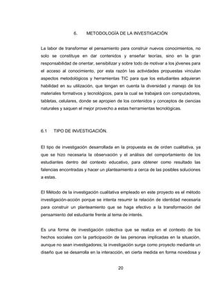 20 
6. METODOLOGÍA DE LA INVESTIGACIÓN 
La labor de transformar el pensamiento para construir nuevos conocimientos, no solo se constituye en dar contenidos y enseñar teorías, sino en la gran responsabilidad de orientar, sensibilizar y sobre todo de motivar a los jóvenes para el acceso al conocimiento, por esta razón las actividades propuestas vinculan aspectos metodológicos y herramientas TIC para que los estudiantes adquieran habilidad en su utilización, que tengan en cuenta la diversidad y manejo de los materiales formativos y tecnológicos, para la cual se trabajará con computadores, tabletas, celulares, donde se apropien de los contenidos y conceptos de ciencias naturales y saquen el mejor provecho a estas herramientas tecnológicas. 
6.1 TIPO DE INVESTIGACIÓN. 
El tipo de investigación desarrollada en la propuesta es de orden cualitativa, ya que se hizo necesaria la observación y el análisis del comportamiento de los estudiantes dentro del contexto educativo, para obtener como resultado las falencias encontradas y hacer un planteamiento a cerca de las posibles soluciones a estas. 
El Método de la investigación cualitativa empleado en este proyecto es el método investigación-acción porque se intenta resumir la relación de identidad necesaria para construir un planteamiento que se haga efectivo a la transformación del pensamiento del estudiante frente al tema de interés. 
Es una forma de investigación colectiva que se realiza en el contexto de los hechos sociales con la participación de las personas implicadas en la situación, aunque no sean investigadores; la investigación surge como proyecto mediante un diseño que se desarrolla en la interacción, en cierta medida en forma novedosa y  