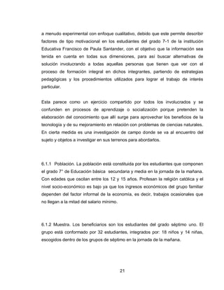 21 
a menudo experimental con enfoque cualitativo, debido que este permite describir factores de tipo motivacional en los estudiantes del grado 7-1 de la institución Educativa Francisco de Paula Santander, con el objetivo que la información sea tenida en cuenta en todas sus dimensiones, para así buscar alternativas de solución involucrando a todas aquellas personas que tienen que ver con el proceso de formación integral en dichos integrantes, partiendo de estrategias pedagógicas y los procedimientos utilizados para lograr el trabajo de interés particular. 
Esta parece como un ejercicio compartido por todos los involucrados y se confunden en procesos de aprendizaje o socialización porque pretenden la elaboración del conocimiento que allí surge para aprovechar los beneficios de la tecnología y de su mejoramiento en relación con problemas de ciencias naturales. En cierta medida es una investigación de campo donde se va al encuentro del sujeto y objetos a investigar en sus terrenos para abordarlos. 
6.1.1 Población. La población está constituida por los estudiantes que componen el grado 7° de Educación básica secundaria y media en la jornada de la mañana. Con edades que oscilan entre los 12 y 15 años. Profesan la religión católica y el nivel socio-económico es bajo ya que los ingresos económicos del grupo familiar dependen del factor informal de la economía, es decir, trabajos ocasionales que no llegan a la mitad del salario mínimo. 
6.1.2 Muestra. Los beneficiarios son los estudiantes del grado séptimo uno. El grupo está conformado por 32 estudiantes, integrados por: 18 niños y 14 niñas, escogidos dentro de los grupos de séptimo en la jornada de la mañana. 
 