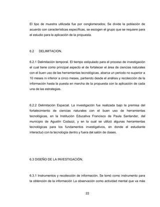 22 
El tipo de muestra utilizada fue por conglomerados; Se divide la población de acuerdo con características específicas, se escogen el grupo que se requiere para el estudio para la aplicación de la propuesta. 
6.2 DELIMITACION. 
6.2.1 Delimitación temporal. El tiempo estipulado para el proceso de investigación el cual tiene como principal aspecto el de fortalecer el área de ciencias naturales con el buen uso de las herramientas tecnológicas, abarca un periodo no superior a 10 meses ni inferior a cinco meses, partiendo desde el análisis y recolección de la información hasta la puesta en marcha de la propuesta con la aplicación de cada una de las estrategias. 
6.2.2 Delimitación Espacial. La investigación fue realizada bajo la premisa del fortalecimiento de ciencias naturales con el buen uso de herramientas tecnológicas, en la Institución Educativa Francisco de Paula Santander, del municipio de Agustín Codazzi, y en la cual se utilizó algunas herramientas tecnológicas para los fundamentos investigativos, en donde el estudiante interactuó con la tecnología dentro y fuera del salón de clases. 
6.3 DISEÑO DE LA INVESTIGACIÓN. 
6.3.1 Instrumentos y recolección de información. Se tomó como instrumento para la obtención de la información La observación como actividad mental que va más  