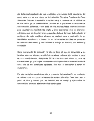 23 
allá de la simple captación. La cual se utilizó en una muestra de 32 estudiantes del grado siete uno jornada diurna de la institución Educativa Francisco de Paula Santander. También la selección, la recolección y la organización de información la cual constituye los procedimientos centrales en el proceso de construcción de conocimientos científicos. Y con base en esto, los resultados obtenidos sirvieron para visualizar una realidad más amplia y tomar decisiones sobre las diferentes estrategias que se deberían tener en cuenta a la hora de tratar darle solución al problema. Se pudo establecer el grado de madurez para la realización de las actividades, visualizando el manejo de las herramientas tecnológicas, presentes en nuestros educandos, y más cuando el trabajo es realizado con esmero y dedicación 
Como instrumento de aplicación no sólo se tomó el uso del computado y las tabletas, sino que además, se utilizó el manejo de redes de información, el juego de conocimiento llenado crucigramas. Allí se observó un gran interés por parte de los educandos ya que se percibió concentración que tuvieron en el desarrollo de cada una de las estrategias aplicadas, aún más al solucionar o llenar los crucigramas. 
Por esta razón fue que al desarrollar la propuesta de investigación los resultados se hicieron notar, con todos los agentes del proceso educativo. Es en este caso, el punto de vista y actitud que se mantuvo con el manejo y apropiación del conocimiento en el uso de herramientas tecnológicas 
 