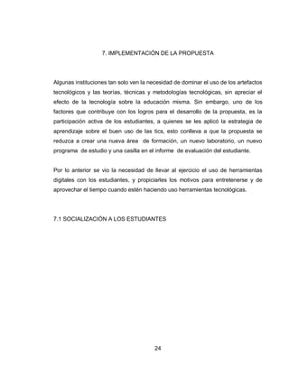 24 
7. IMPLEMENTACIÓN DE LA PROPUESTA 
Algunas instituciones tan solo ven la necesidad de dominar el uso de los artefactos tecnológicos y las teorías, técnicas y metodologías tecnológicas, sin apreciar el efecto de la tecnología sobre la educación misma. Sin embargo, uno de los factores que contribuye con los logros para el desarrollo de la propuesta, es la participación activa de los estudiantes, a quienes se les aplicó la estrategia de aprendizaje sobre el buen uso de las tics, esto conlleva a que la propuesta se reduzca a crear una nueva área de formación, un nuevo laboratorio, un nuevo programa de estudio y una casilla en el informe de evaluación del estudiante. 
Por lo anterior se vio la necesidad de llevar al ejercicio el uso de herramientas digitales con los estudiantes, y propiciarles los motivos para entretenerse y de aprovechar el tiempo cuando estén haciendo uso herramientas tecnológicas. 
7.1 SOCIALIZACIÓN A LOS ESTUDIANTES 
 