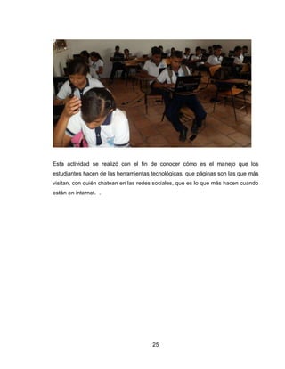 25 
Esta actividad se realizó con el fin de conocer cómo es el manejo que los estudiantes hacen de las herramientas tecnológicas, que páginas son las que más visitan, con quién chatean en las redes sociales, que es lo que más hacen cuando están en internet. .  