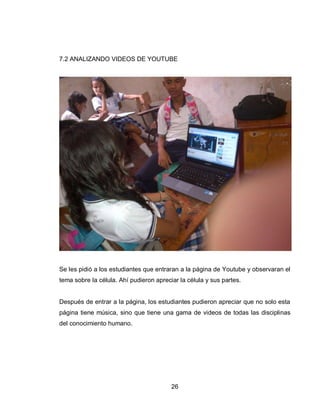 26 
7.2 ANALIZANDO VIDEOS DE YOUTUBE 
Se les pidió a los estudiantes que entraran a la página de Youtube y observaran el tema sobre la célula. Ahí pudieron apreciar la célula y sus partes. 
Después de entrar a la página, los estudiantes pudieron apreciar que no solo esta página tiene música, sino que tiene una gama de videos de todas las disciplinas del conocimiento humano. 
 