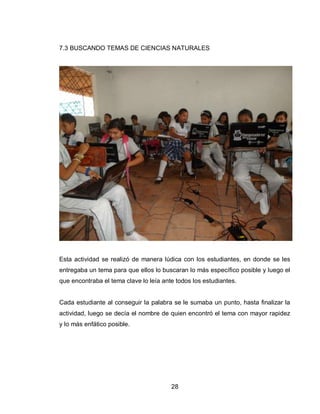 28 
7.3 BUSCANDO TEMAS DE CIENCIAS NATURALES 
Esta actividad se realizó de manera lúdica con los estudiantes, en donde se les entregaba un tema para que ellos lo buscaran lo más específico posible y luego el que encontraba el tema clave lo leía ante todos los estudiantes. 
Cada estudiante al conseguir la palabra se le sumaba un punto, hasta finalizar la actividad, luego se decía el nombre de quien encontró el tema con mayor rapidez y lo más enfático posible. 
 