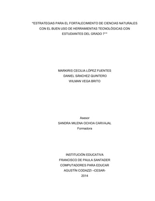 3 
“ESTRATEGIAS PARA EL FORTALECIMIENTO DE CIENCIAS NATURALES CON EL BUEN USO DE HERRAMIENTAS TECNOLÓGICAS CON ESTUDIANTES DEL GRADO 7°” 
MARKIRIS CECILIA LÓPEZ FUENTES 
DANIEL SÁNCHEZ QUINTERO 
WILMAN VEGA BRITO 
Asesor 
SANDRA MILENA OCHOA CARVAJAL 
Formadora 
INSTITUCIÓN EDUCATIVA 
FRANCISCO DE PAULA SANTADER 
COMPUTADORES PARA EDUCAR 
AGUSTÍN CODAZZI –CESAR- 
2014  