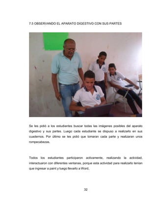 32 
7.5 OBSERVANDO EL APARATO DIGESTIVO CON SUS PARTES 
Se les pidió a los estudiantes buscar todas las imágenes posibles del aparato digestivo y sus partes. Luego cada estudiante se dispuso a realizarlo en sus cuadernos. Por último se les pidió que tomaran cada parte y realizaran unos rompecabezas. 
Todos los estudiantes participaron activamente, realizando la actividad, interactuaron con diferentes ventanas, porque esta actividad para realizarlo tenían que ingresar a paint y luego llevarlo a Word, 
 