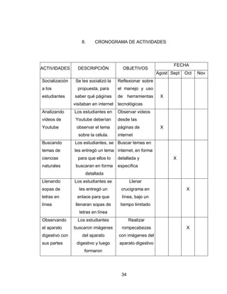 34 
8. CRONOGRAMA DE ACTIVIDADES 
ACTIVIDADES 
DESCRIPCIÓN 
OBJETIVOS 
FECHA 
Agost 
Sept 
Oct 
Nov 
Socialización a los estudiantes 
Se les socializó la propuesta, para saber qué páginas visitaban en internet 
Reflexionar sobre el manejo y uso de herramientas tecnológicas 
X 
Analizando videos de Youtube 
Los estudiantes en Youtube deberían observar el tema sobre la célula. 
Observar videos desde las páginas de internet 
X 
Buscando temas de ciencias naturales 
Los estudiantes, se les entregó un tema para que ellos lo buscaran en forma detallada 
Buscar temas en internet, en forma detallada y específica 
X 
Llenando sopas de letras en línea 
Los estudiantes se les entregó un enlace para que llenaran sopas de letras en línea 
Llenar crucigrama en línea, bajo un tiempo limitado 
X 
Observando el aparato digestivo con sus partes 
Los estudiantes buscaron imágenes del aparato digestivo y luego formaron 
Realizar rompecabezas con imágenes del aparato digestivo 
X 
 