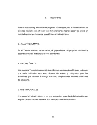 36 
9. RECURSOS 
Para la realización y ejecución del proyecto, “Estrategias para el fortalecimiento de ciencias naturales con el buen uso de herramientas tecnológicas” Se tendrá en cuenta los recursos humanos, tecnológicos e institucionales. 
9.1 TALENTO HUMANO. 
En el Talento humano, se encuentra, el grupo Gestor del proyecto, también los docentes del área de tecnología y los estudiantes, 
9.2 TECNOLÓGICOS. 
Los recursos Tecnológicos permitirán evidenciar que soportan el trabajo realizado, que serán utilizados está, una cámaras de videos, y fotográfica, para las evidencias que soportan el trabajo realizado, computadores, tabletas y celulares de alta gama. 
9.3 INSTITUCIONALES 
Los recursos institucionales con los que se cuentan, además de la institución son: El patio central, salones de clase, aula múltiple, salas de informática. 
 