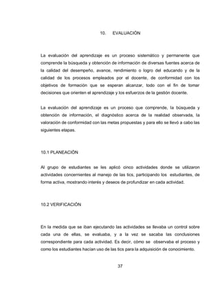 37 
10. EVALUACIÓN 
La evaluación del aprendizaje es un proceso sistemático y permanente que comprende la búsqueda y obtención de información de diversas fuentes acerca de la calidad del desempeño, avance, rendimiento o logro del educando y de la calidad de los procesos empleados por el docente, de conformidad con los objetivos de formación que se esperan alcanzar, todo con el fin de tomar decisiones que orienten el aprendizaje y los esfuerzos de la gestión docente. 
La evaluación del aprendizaje es un proceso que comprende, la búsqueda y obtención de información, el diagnóstico acerca de la realidad observada, la valoración de conformidad con las metas propuestas y para ello se llevó a cabo las siguientes etapas. 
10.1 PLANEACIÓN Al grupo de estudiantes se les aplicó cinco actividades donde se utilizaron actividades concernientes al manejo de las tics, participando los estudiantes, de forma activa, mostrando interés y deseos de profundizar en cada actividad. 10.2 VERIFICACIÓN En la medida que se iban ejecutando las actividades se llevaba un control sobre cada una de ellas, se evaluaba, y a la vez se sacaba las conclusiones correspondiente para cada actividad. Es decir, cómo se observaba el proceso y como los estudiantes hacían uso de las tics para la adquisición de conocimiento.  
