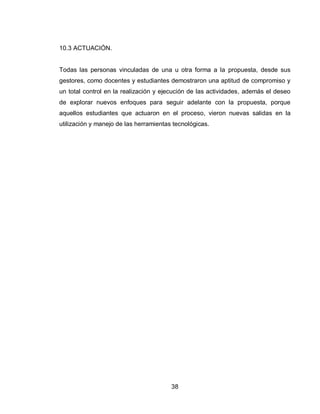 38 
10.3 ACTUACIÓN. Todas las personas vinculadas de una u otra forma a la propuesta, desde sus gestores, como docentes y estudiantes demostraron una aptitud de compromiso y un total control en la realización y ejecución de las actividades, además el deseo de explorar nuevos enfoques para seguir adelante con la propuesta, porque aquellos estudiantes que actuaron en el proceso, vieron nuevas salidas en la utilización y manejo de las herramientas tecnológicas. 
 