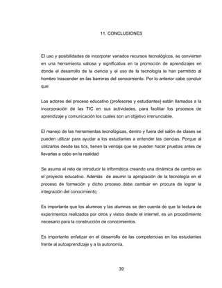39 
11. CONCLUSIONES 
El uso y posibilidades de incorporar variados recursos tecnológicos, se convierten en una herramienta valiosa y significativa en la promoción de aprendizajes en donde el desarrollo de la ciencia y el uso de la tecnología le han permitido al hombre trascender en las barreras del conocimiento. Por lo anterior cabe concluir que 
Los actores del proceso educativo (profesores y estudiantes) están llamados a la incorporación de las TIC en sus actividades, para facilitar los procesos de aprendizaje y comunicación los cuales son un objetivo irrenunciable. 
El manejo de las herramientas tecnológicas, dentro y fuera del salón de clases se pueden utilizar para ayudar a los estudiantes a entender las ciencias. Porque al utilizarlos desde las tics, tienen la ventaja que se pueden hacer pruebas antes de llevarlas a cabo en la realidad 
Se asuma el reto de introducir la informática creando una dinámica de cambio en el proyecto educativo. Además de asumir la apropiación de la tecnología en el proceso de formación y dicho proceso debe cambiar en procura de lograr la integración del conocimiento, 
Es importante que los alumnos y las alumnas se den cuenta de que la lectura de experimentos realizados por otros y vistos desde el internet, es un procedimiento necesario para la construcción de conocimientos. 
Es importante enfatizar en el desarrollo de las competencias en los estudiantes frente al autoaprendizaje y a la autonomía. 
 