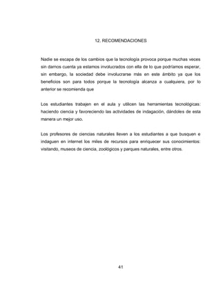 41 
12. RECOMENDACIONES 
Nadie se escapa de los cambios que la tecnología provoca porque muchas veces sin darnos cuenta ya estamos involucrados con ella de lo que podríamos esperar, sin embargo, la sociedad debe involucrarse más en este ámbito ya que los beneficios son para todos porque la tecnología alcanza a cualquiera, por lo anterior se recomienda que 
Los estudiantes trabajen en el aula y utilicen las herramientas tecnológicas: haciendo ciencia y favoreciendo las actividades de indagación, dándoles de esta manera un mejor uso. 
Los profesores de ciencias naturales lleven a los estudiantes a que busquen e indaguen en internet los miles de recursos para enriquecer sus conocimientos: visitando, museos de ciencia, zoológicos y parques naturales, entre otros. 
 