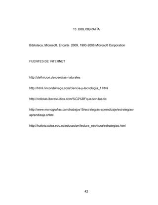 42 
13 .BIBLIOGRAFÍA 
Biblioteca, Microsoft. Encarta 2009. 1993-2008 Microsoft Corporation 
FUENTES DE INTERNET 
http://definicion.de/ciencias-naturales 
http://html.rincondelvago.com/ciencia-y-tecnologia_1.html 
http://noticias.iberestudios.com/%C2%BFque-son-las-tic 
http://www.monografias.com/trabajos19/estrategias-aprendizaje/estrategias- aprendizaje.shtml 
http://huitoto.udea.edu.co/educacion/lectura_escritura/estrategias.html 
 