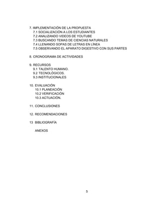 5 
7. IMPLEMENTACIÓN DE LA PROPUESTA 
7.1 SOCIALIZACIÓN A LOS ESTUDIANTES 
7.2 ANALIZANDO VIDEOS DE YOUTUBE 
7.3 BUSCANDO TEMAS DE CIENCIAS NATURALES 
7.4 LLENANDO SOPAS DE LETRAS EN LÍNEA 
7.5 OBSERVANDO EL APARATO DIGESTIVO CON SUS PARTES 
8. CRONOGRAMA DE ACTIVIDADES 
9. RECURSOS 
9.1 TALENTO HUMANO. 
9.2 TECNOLÓGICOS. 
9.3 INSTITUCIONALES 
10. EVALUACIÓN 
10.1 PLANEACIÓN 
10.2 VERIFICACIÓN 
10.3 ACTUACIÓN. 
11. CONCLUSIONES 
12. RECOMENDACIONES 
13 BIBLIOGRAFÍA 
ANEXOS 
 