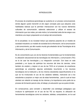 6 
INTRODUCCIÓN 
El proceso de enseñanza-aprendizaje se sustenta en un proceso comunicacional, donde alguien quiere transmitir al otro algún concepto para que adquiera unas habilidades básicas que le permitan interaccionar con los nuevos elementos culturales de comunicación, sabiendo seleccionar y utilizar el exceso de información que nos rodea, por este motivo, la humanidad cada día les exige a sus miembros una mayor preparación en el campo del conocimiento. 
En la actualidad, no es novedad indicar que estamos pasando de un modelo de sociedad industrial a un modelo de sociedad de la información, de la comunicación y del conocimiento, por ello nuestro mundo gira alrededor de las Tecnologías de la Información y de la Comunicación. 
Es de conocimiento que uno de los factores fundamentales que ha fundamentado la utilización educacional de las tecnologías de información y comunicación (TIC) es la de usar las tecnologías y su integración curricular. Con base en este postulado y en busca de optimizar los recursos del área de ciencias, como también de ampliar y mejorar el uso de las TICS en el proceso de enseñanza aprendizaje se presentan algunas actividades recurriendo a los recursos tecnológicos de la institución y de los mismos estudiantes específicamente en la que se ha involucrado el uso de los celulares tabletas, motivando así a los estudiantes a propiciar un mejor uso de estas herramientas, para lo cual se hace claridad con relación al manejo de las mismas y la importancia como parte de su proceso de formación para la vida, el trabajo y la educación que se quiere brindar. 
En consecuencia, para concebir y desarrollar una estrategia pedagógica que involucre la optimización en el uso de las TIC se requiere, la utilización de herramientas tecnológicas como los celulares, tabletas, computadores, en la cual  